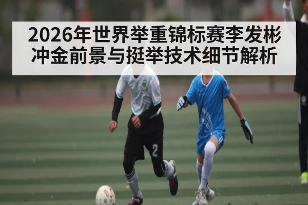 2026年世界举重锦标赛李发彬冲金前景与挺举技术细节解析 | kaiyun